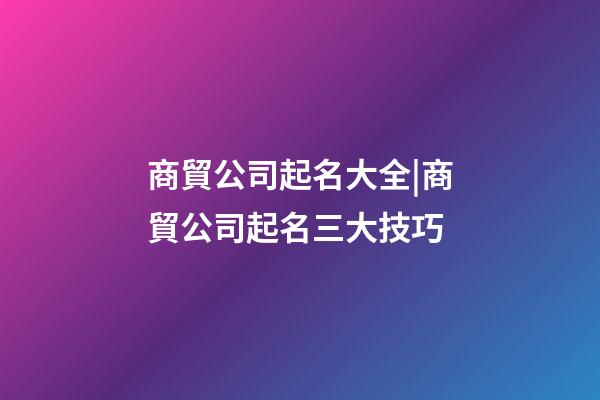 商貿公司起名大全|商貿公司起名三大技巧-第1張-公司起名-玄機派